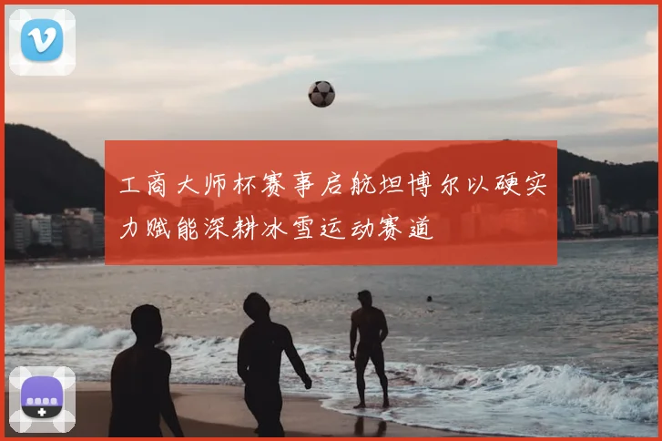 工商大师杯赛事启航坦博尔以硬实力赋能深耕冰雪运动赛道