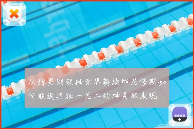 从新星到领袖竞界解读维尼修斯如何锻造其独一无二的神灵级表现