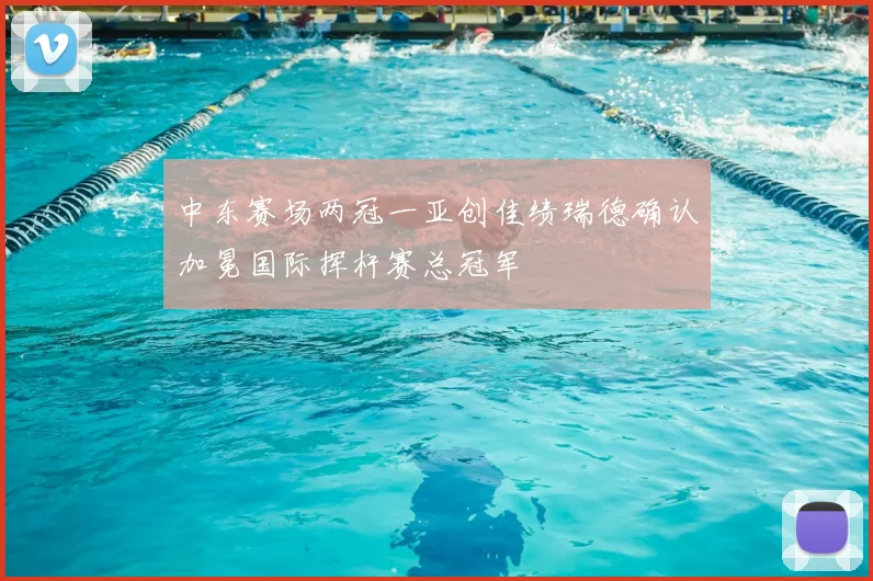 中东赛场两冠一亚创佳绩瑞德确认加冕国际挥杆赛总冠军