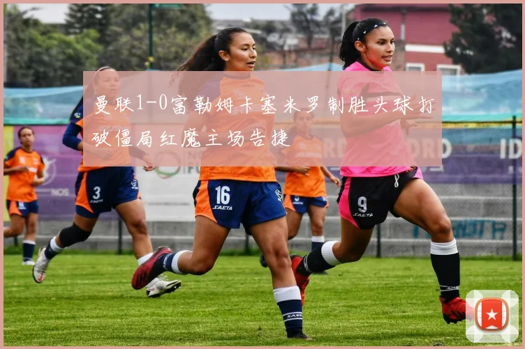 曼联1-0富勒姆卡塞米罗制胜头球打破僵局红魔主场告捷