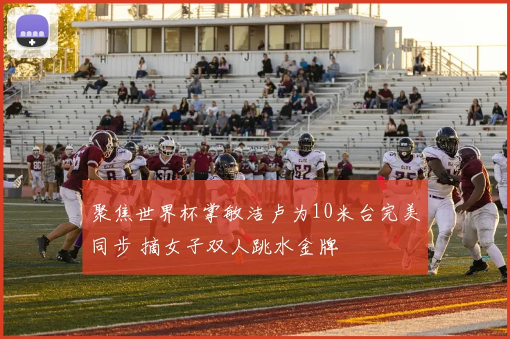 聚焦世界杯掌敏洁卢为10米台完美同步 摘女子双人跳水金牌