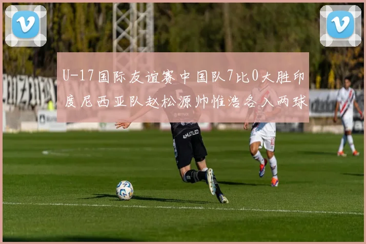 U-17国际友谊赛中国队7比0大胜印度尼西亚队赵松源帅惟浩各入两球