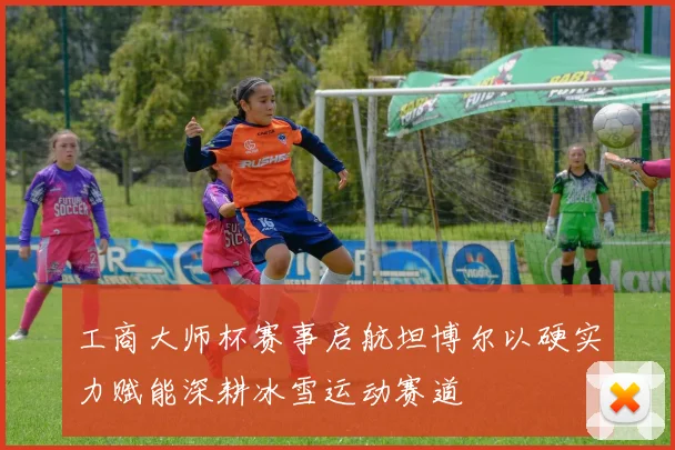 工商大师杯赛事启航坦博尔以硬实力赋能深耕冰雪运动赛道