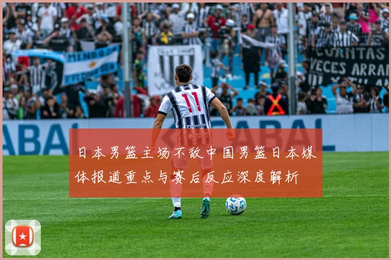 日本男篮主场不敌中国男篮日本媒体报道重点与赛后反应深度解析