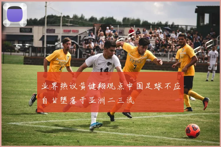 业界热议黄健翔观点中国足球不应自甘堕落于亚洲二三流