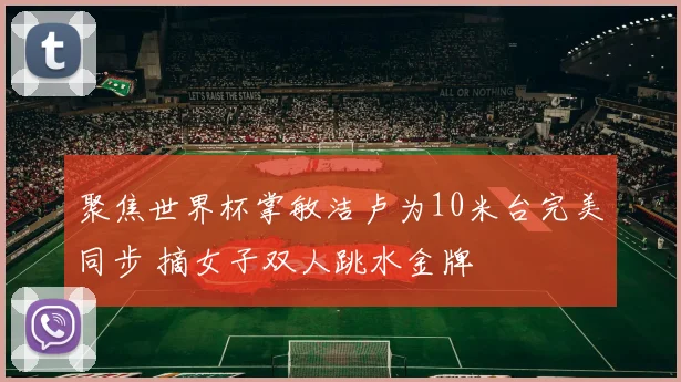聚焦世界杯掌敏洁卢为10米台完美同步 摘女子双人跳水金牌