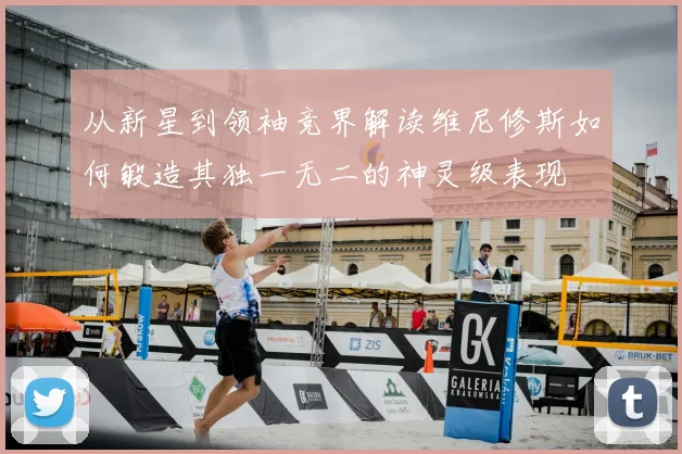 从新星到领袖竞界解读维尼修斯如何锻造其独一无二的神灵级表现