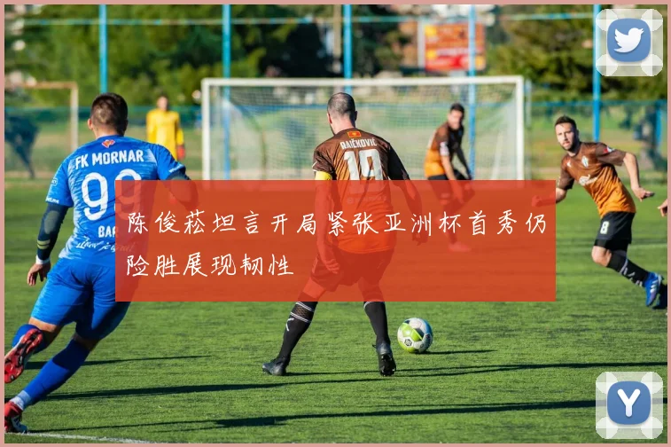 陈俊菘坦言开局紧张亚洲杯首秀仍险胜展现韧性