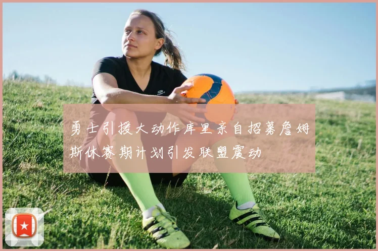 勇士引援大动作库里亲自招募詹姆斯休赛期计划引发联盟震动