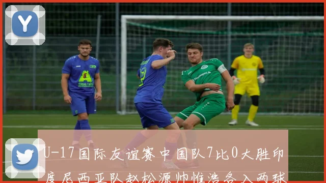 U-17国际友谊赛中国队7比0大胜印度尼西亚队赵松源帅惟浩各入两球