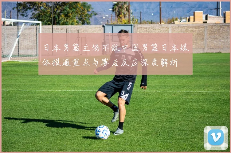 日本男篮主场不敌中国男篮日本媒体报道重点与赛后反应深度解析